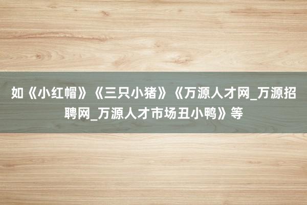 如《小红帽》《三只小猪》《万源人才网_万源招聘网_万源人才市场丑小鸭》等