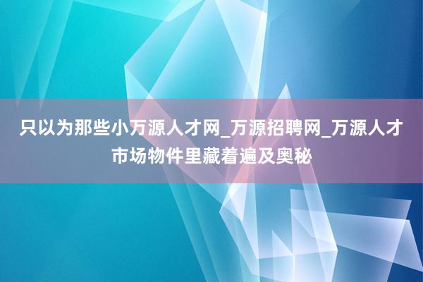 只以为那些小万源人才网_万源招聘网_万源人才市场物件里藏着遍及奥秘