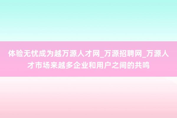 体验无忧成为越万源人才网_万源招聘网_万源人才市场来越多企业和用户之间的共鸣