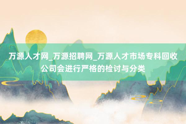 万源人才网_万源招聘网_万源人才市场专科回收公司会进行严格的检讨与分类